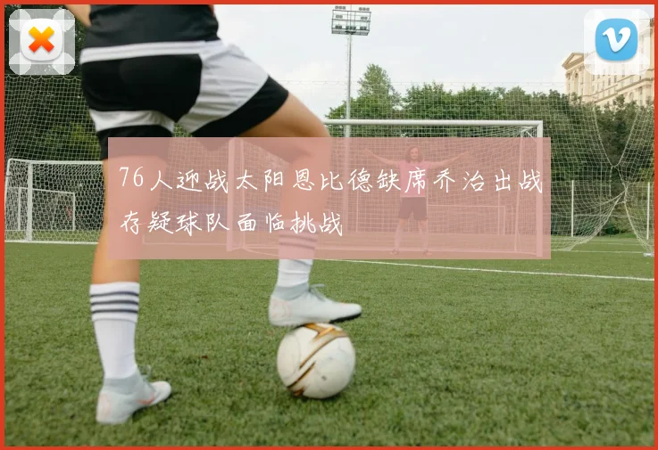 76人迎战太阳恩比德缺席乔治出战存疑球队面临挑战