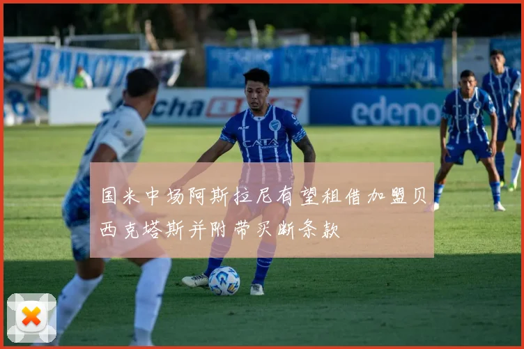 国米中场阿斯拉尼有望租借加盟贝西克塔斯并附带买断条款