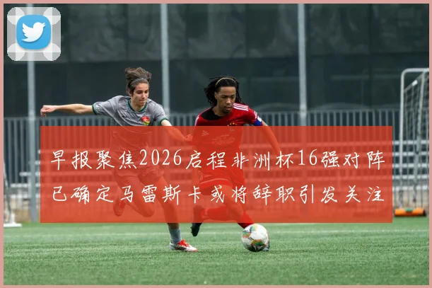 早报聚焦2026启程非洲杯16强对阵已确定马雷斯卡或将辞职引发关注