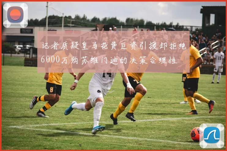记者质疑皇马花费巨资引援却拒绝6000万购苏维门迪的决策合理性