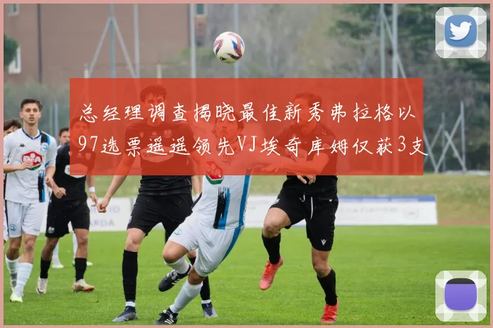 总经理调查揭晓最佳新秀弗拉格以97选票遥遥领先VJ埃奇库姆仅获3支持