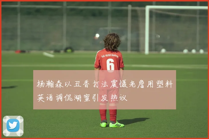 杨瀚森以丑香打法震慑老詹用塑料英语调侃湖蜜引发热议