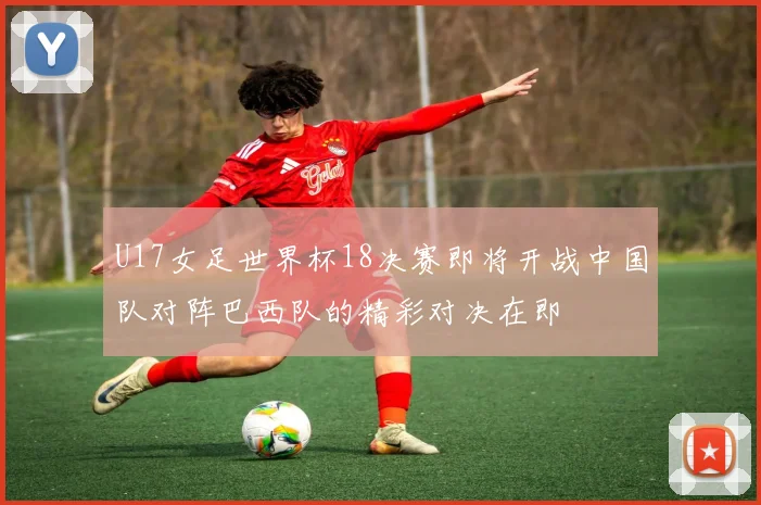 U17女足世界杯18决赛即将开战中国队对阵巴西队的精彩对决在即