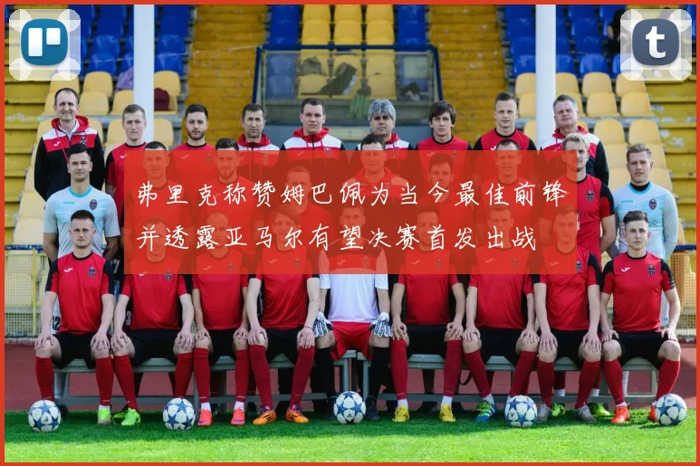 弗里克称赞姆巴佩为当今最佳前锋并透露亚马尔有望决赛首发出战