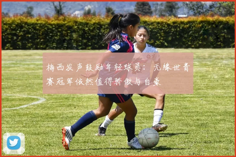 梅西发声鼓励年轻球员：无缘世青赛冠军依然值得骄傲与自豪