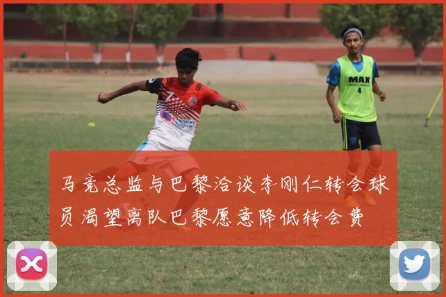 马竞总监与巴黎洽谈李刚仁转会球员渴望离队巴黎愿意降低转会费