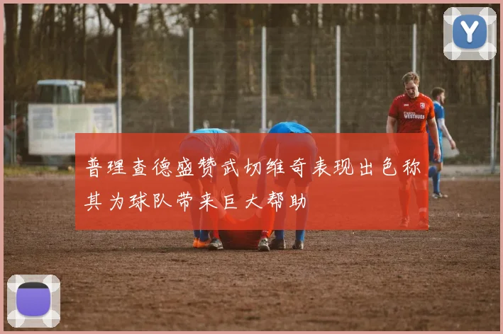 普理查德盛赞武切维奇表现出色称其为球队带来巨大帮助