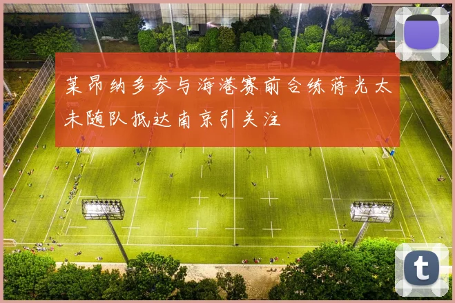 莱昂纳多参与海港赛前合练蒋光太未随队抵达南京引关注