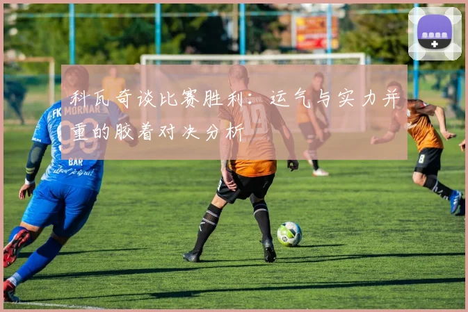 科瓦奇谈比赛胜利：运气与实力并重的胶着对决分析