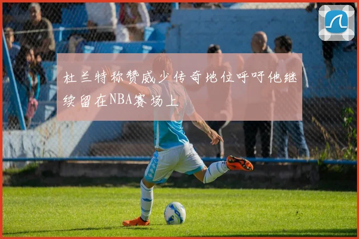 杜兰特称赞威少传奇地位呼吁他继续留在NBA赛场上