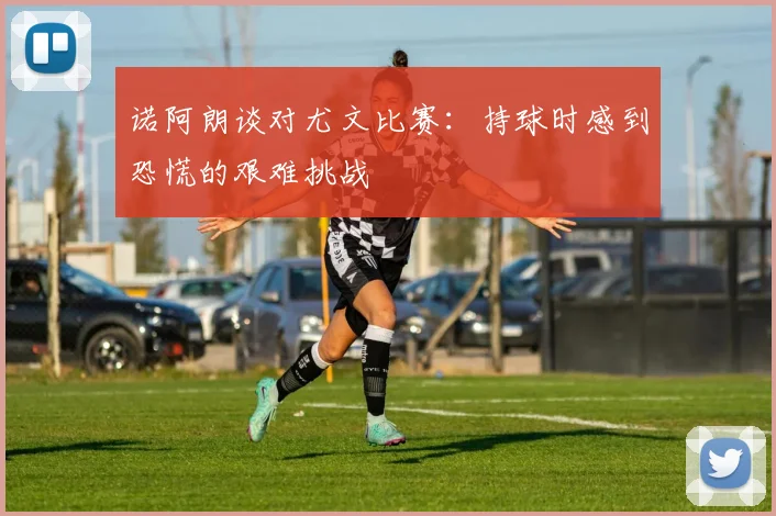 诺阿朗谈对尤文比赛：持球时感到恐慌的艰难挑战