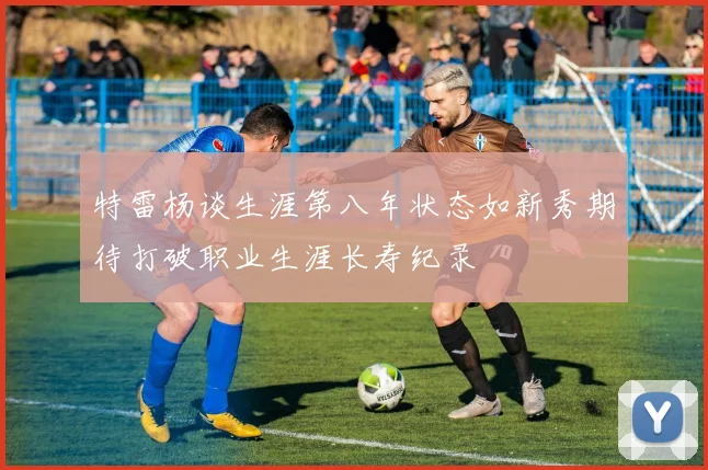 特雷杨谈生涯第八年状态如新秀期待打破职业生涯长寿纪录