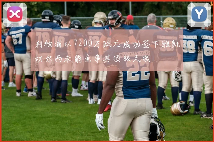 利物浦以7200万欧元成功签下雅凯切尔西未能竞争其顶级天赋