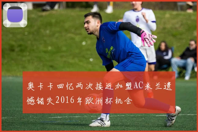 奥卡卡回忆两次接近加盟AC米兰遗憾错失2016年欧洲杯机会
