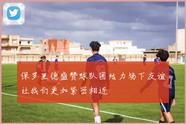 保罗里德盛赞球队团结力场下友谊让我们更加紧密相连