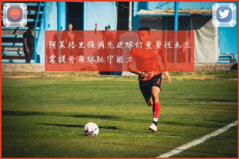 阿莱格里强调先进球的重要性米兰需提升角球防守能力