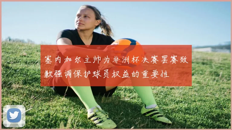 塞内加尔主帅为非洲杯决赛罢赛致歉强调保护球员权益的重要性