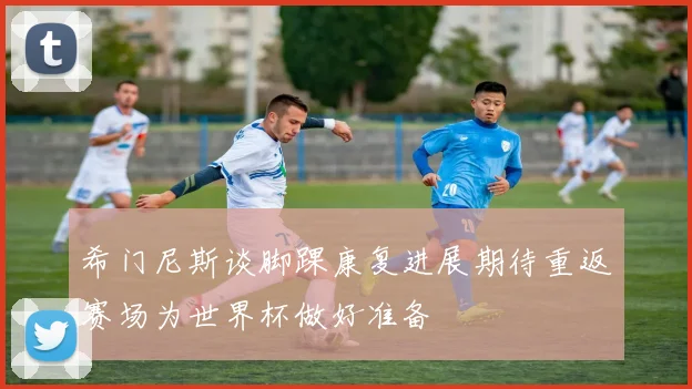 希门尼斯谈脚踝康复进展期待重返赛场为世界杯做好准备