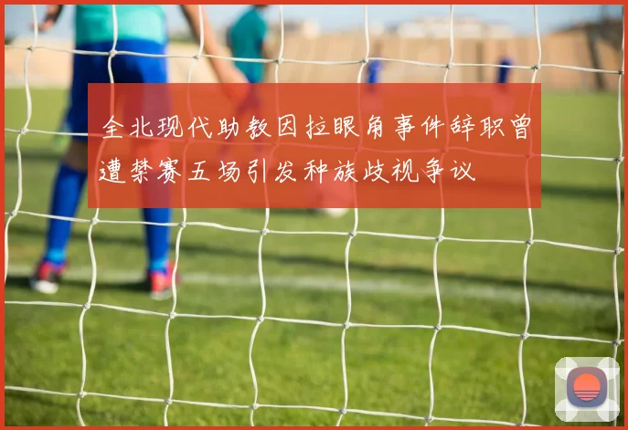 全北现代助教因拉眼角事件辞职曾遭禁赛五场引发种族歧视争议