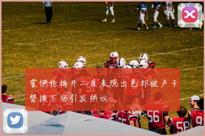霍伊伦梅开二度表现出色却被卢卡替换下场引发热议