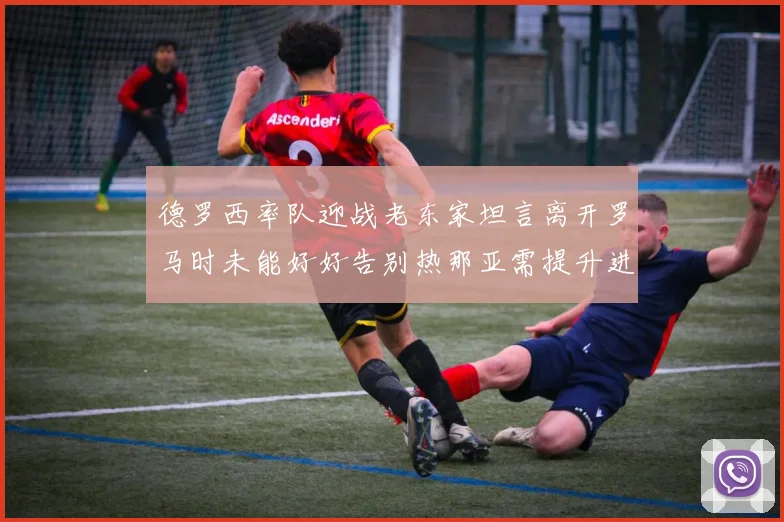 德罗西率队迎战老东家坦言离开罗马时未能好好告别热那亚需提升进攻强度