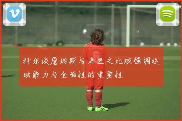 科尔谈詹姆斯与库里之比较强调运动能力与全面性的重要性