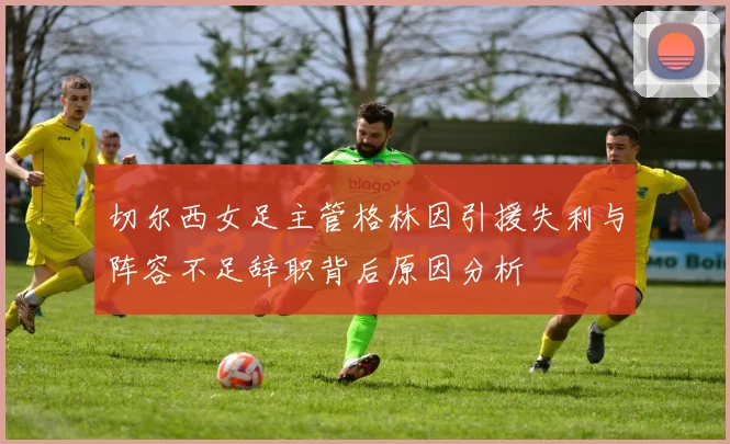 切尔西女足主管格林因引援失利与阵容不足辞职背后原因分析