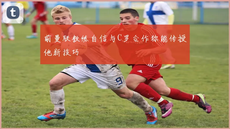 前曼联教练自信与C罗合作称能传授他新技巧