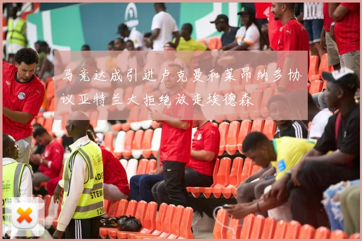 马竞达成引进卢克曼和莱昂纳多协议亚特兰大拒绝放走埃德森