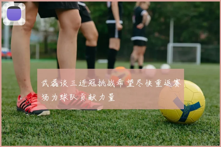 武磊谈三连冠挑战希望尽快重返赛场为球队贡献力量
