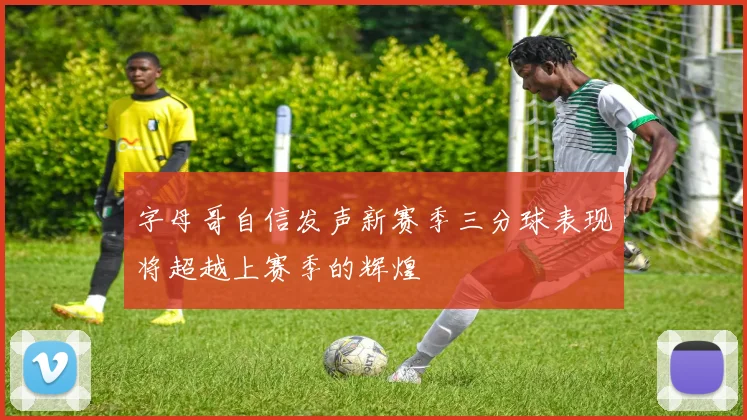 字母哥自信发声新赛季三分球表现将超越上赛季的辉煌