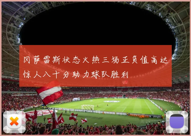 冈萨雷斯状态火热三场正负值高达惊人八十分助力球队胜利