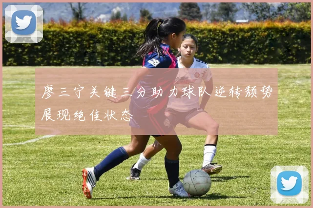 廖三宁关键三分助力球队逆转颓势展现绝佳状态