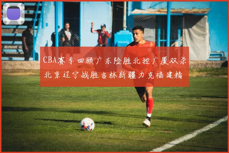 CBA赛季回顾广东险胜北控广厦双杀北京辽宁战胜吉林新疆力克福建精彩纷呈
