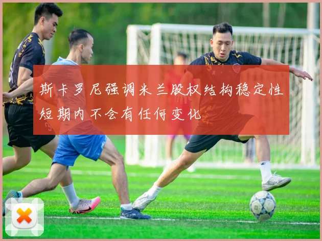 斯卡罗尼强调米兰股权结构稳定性短期内不会有任何变化
