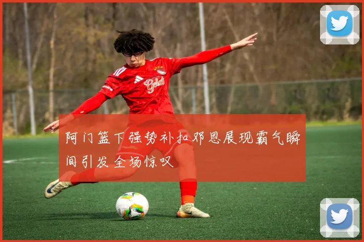 阿门篮下强势补扣邓恩展现霸气瞬间引发全场惊叹