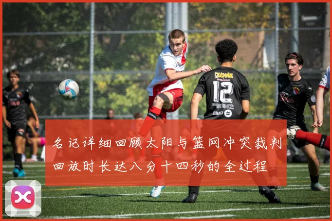 名记详细回顾太阳与篮网冲突裁判回放时长达八分十四秒的全过程