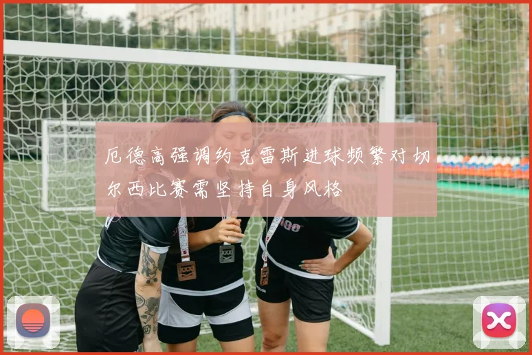 厄德高强调约克雷斯进球频繁对切尔西比赛需坚持自身风格