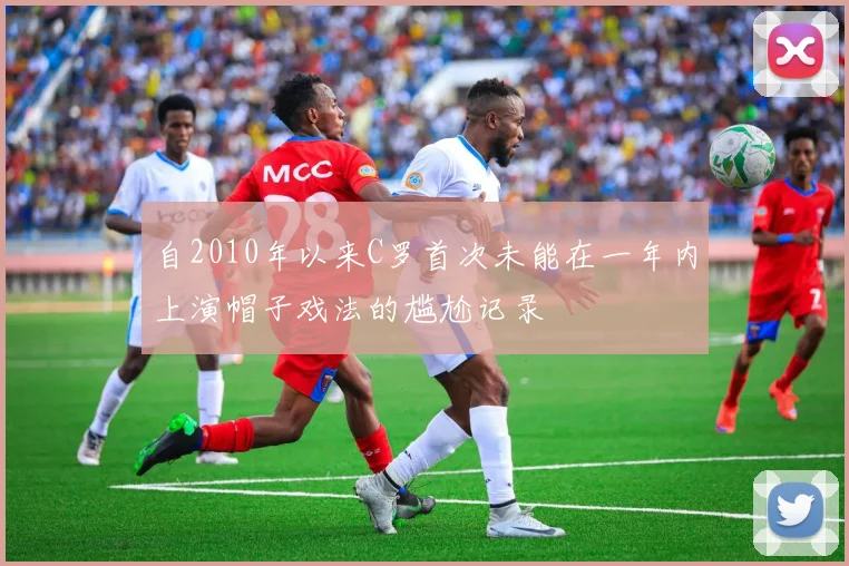 自2010年以来C罗首次未能在一年内上演帽子戏法的尴尬记录
