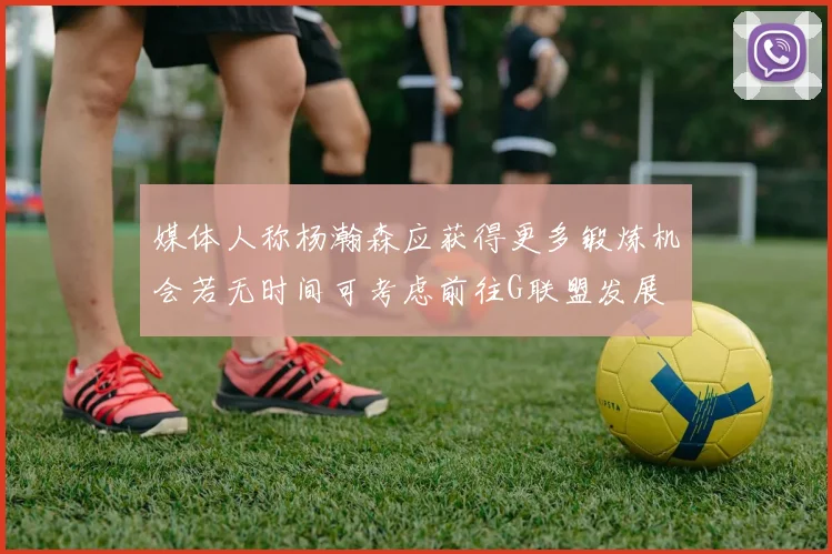 媒体人称杨瀚森应获得更多锻炼机会若无时间可考虑前往G联盟发展