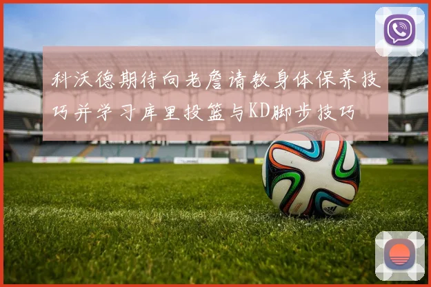科沃德期待向老詹请教身体保养技巧并学习库里投篮与KD脚步技巧